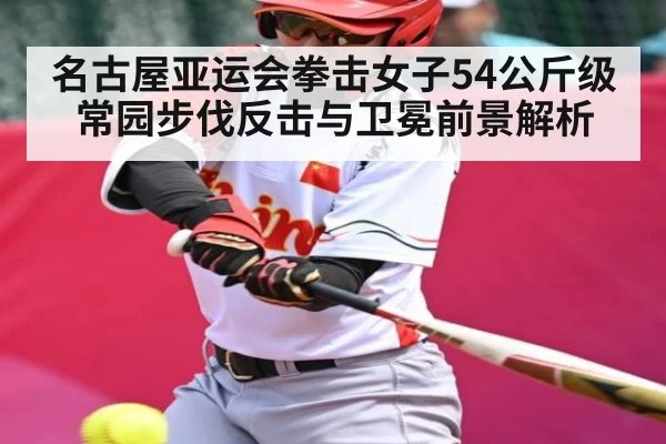 名古屋亚运会拳击女子54公斤级常园步伐反击与卫冕前景解析