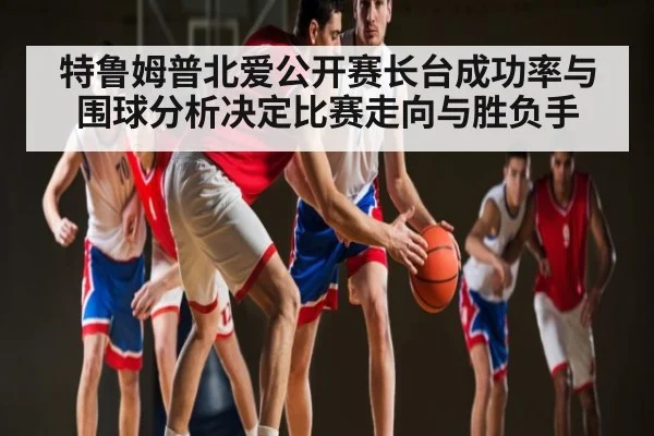 特鲁姆普北爱公开赛长台成功率与围球分析决定比赛走向与胜负手